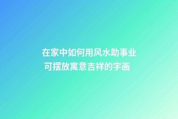 在家中如何用风水助事业 可摆放寓意吉祥的字画